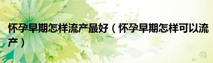 懷孕早期怎樣流產(chǎn)最好（懷孕早期怎樣可以流產(chǎn)）