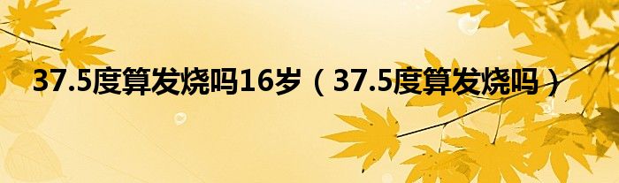 37.5度算發(fā)燒嗎16歲（37.5度算發(fā)燒嗎）