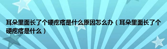 耳朵里面長(zhǎng)了個(gè)硬疙瘩是什么原因怎么辦（耳朵里面長(zhǎng)了個(gè)硬疙瘩是什么）