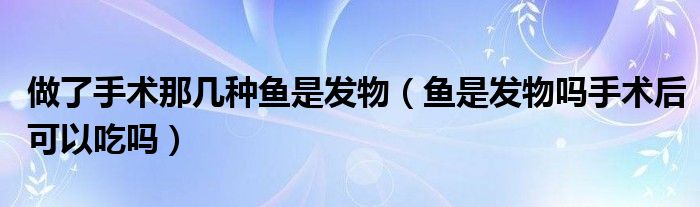 做了手術(shù)那幾種魚是發(fā)物（魚是發(fā)物嗎手術(shù)后可以吃嗎）