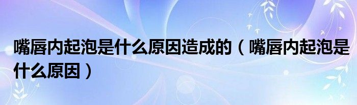 嘴唇內(nèi)起泡是什么原因造成的（嘴唇內(nèi)起泡是什么原因）