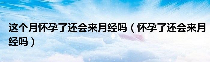 這個(gè)月懷孕了還會(huì)來(lái)月經(jīng)嗎（懷孕了還會(huì)來(lái)月經(jīng)嗎）