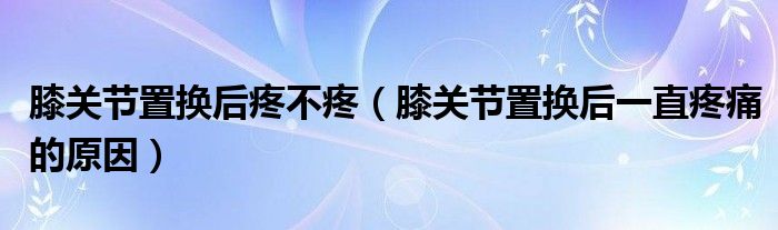 膝關節(jié)置換后疼不疼（膝關節(jié)置換后一直疼痛的原因）