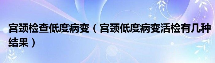 宮頸檢查低度病變（宮頸低度病變活檢有幾種結(jié)果）