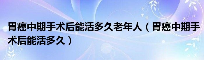 胃癌中期手術后能活多久老年人（胃癌中期手術后能活多久）