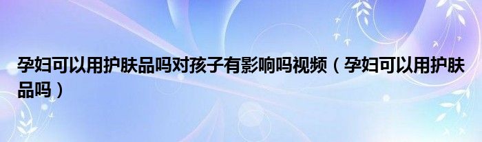 孕婦可以用護(hù)膚品嗎對(duì)孩子有影響嗎視頻（孕婦可以用護(hù)膚品嗎）