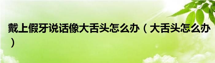 戴上假牙說(shuō)話(huà)像大舌頭怎么辦（大舌頭怎么辦）