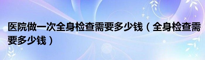 醫(yī)院做一次全身檢查需要多少錢（全身檢查需要多少錢）