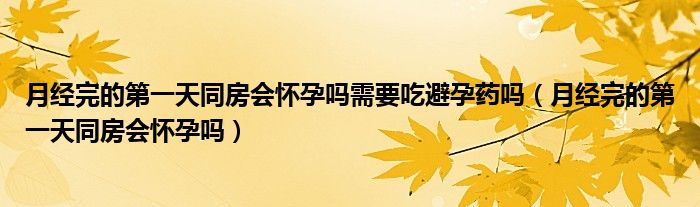 月經(jīng)完的第一天同房會懷孕嗎需要吃避孕藥嗎（月經(jīng)完的第一天同房會懷孕嗎）