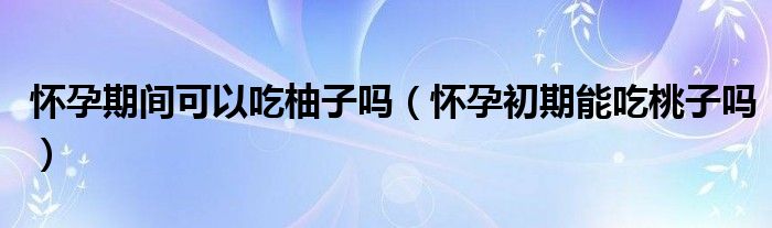 懷孕期間可以吃柚子嗎（懷孕初期能吃桃子嗎）