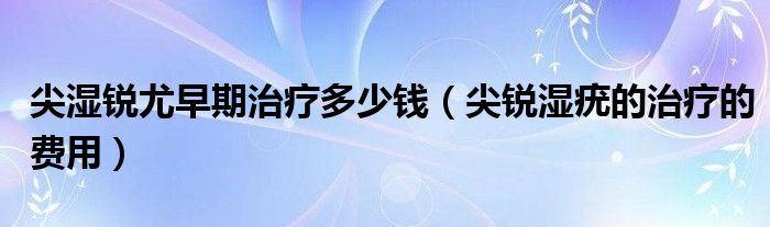 尖濕銳尤早期治療多少錢（尖銳濕疣的治療的費用）