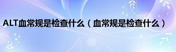 ALT血常規(guī)是檢查什么（血常規(guī)是檢查什么）