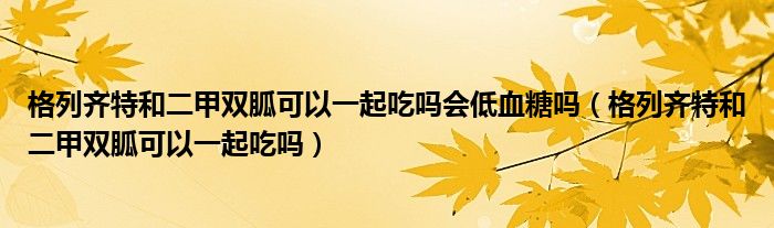 格列齊特和二甲雙胍可以一起吃嗎會低血糖嗎（格列齊特和二甲雙胍可以一起吃嗎）