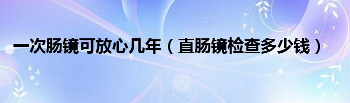 一次腸鏡可放心幾年（直腸鏡檢查多少錢(qián)）