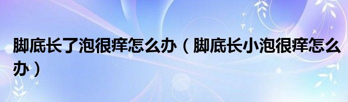 腳底長(zhǎng)了泡很癢怎么辦（腳底長(zhǎng)小泡很癢怎么辦）