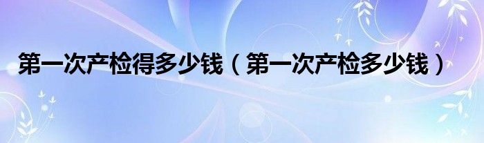 第一次產(chǎn)檢得多少錢（第一次產(chǎn)檢多少錢）