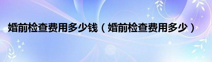 婚前檢查費(fèi)用多少錢(qián)（婚前檢查費(fèi)用多少）