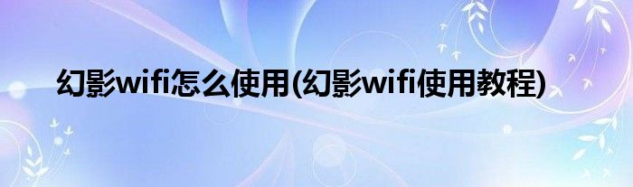 幻影wifi怎么使用(幻影wifi使用教程)