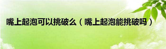 嘴上起泡可以挑破么（嘴上起泡能挑破嗎）