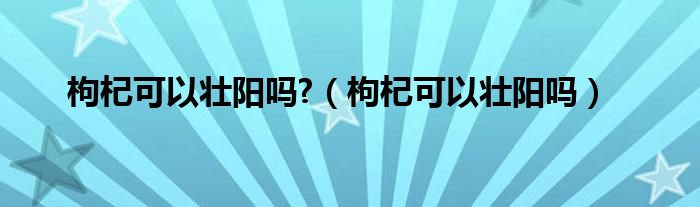 枸杞可以壯陽嗎?（枸杞可以壯陽嗎）