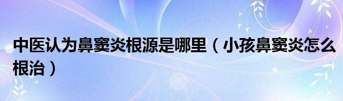 中醫(yī)認為鼻竇炎根源是哪里（小孩鼻竇炎怎么根治）