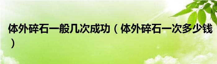 體外碎石一般幾次成功（體外碎石一次多少錢(qián)）