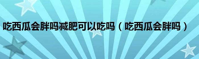 吃西瓜會(huì)胖嗎減肥可以吃嗎（吃西瓜會(huì)胖嗎）