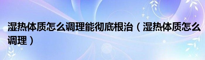 濕熱體質(zhì)怎么調(diào)理能徹底根治（濕熱體質(zhì)怎么調(diào)理）