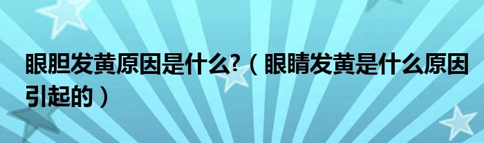 眼膽發(fā)黃原因是什么?（眼睛發(fā)黃是什么原因引起的）