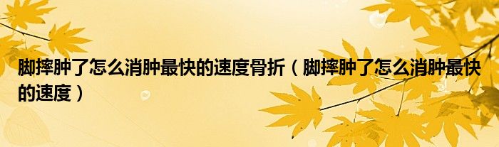 腳摔腫了怎么消腫最快的速度骨折（腳摔腫了怎么消腫最快的速度）