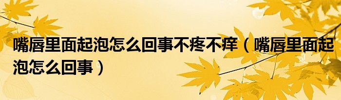 嘴唇里面起泡怎么回事不疼不癢（嘴唇里面起泡怎么回事）