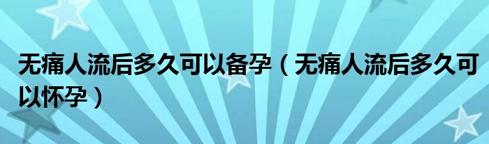 無痛人流后多久可以備孕（無痛人流后多久可以懷孕）