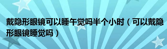 戴隱形眼鏡可以睡午覺嗎半個(gè)小時(shí)（可以戴隱形眼鏡睡覺嗎）