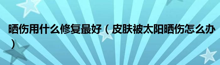 曬傷用什么修復(fù)最好（皮膚被太陽(yáng)曬傷怎么辦）