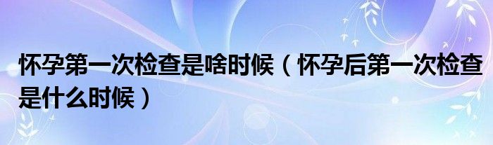 懷孕第一次檢查是啥時(shí)候（懷孕后第一次檢查是什么時(shí)候）