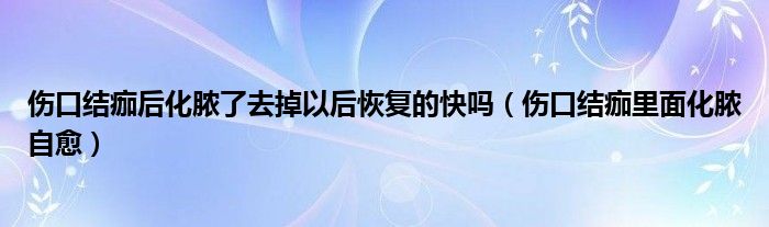 傷口結(jié)痂后化膿了去掉以后恢復(fù)的快嗎（傷口結(jié)痂里面化膿自愈）