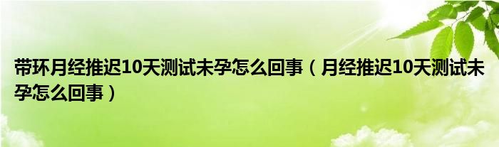 帶環(huán)月經(jīng)推遲10天測(cè)試未孕怎么回事（月經(jīng)推遲10天測(cè)試未孕怎么回事）