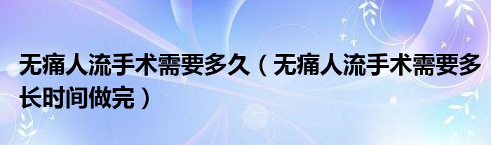 無痛人流手術(shù)需要多久（無痛人流手術(shù)需要多長(zhǎng)時(shí)間做完）