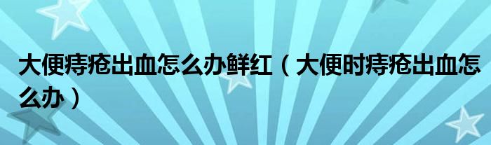 大便痔瘡出血怎么辦鮮紅（大便時痔瘡出血怎么辦）