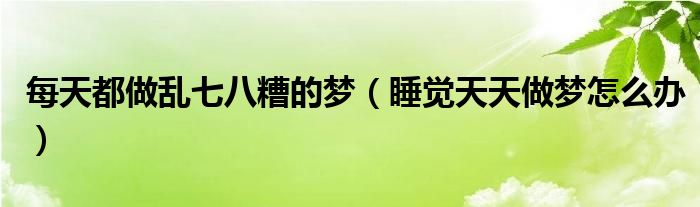 每天都做亂七八糟的夢(mèng)（睡覺天天做夢(mèng)怎么辦）