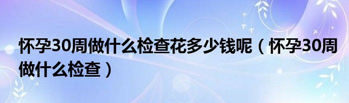 懷孕30周做什么檢查花多少錢呢（懷孕30周做什么檢查）