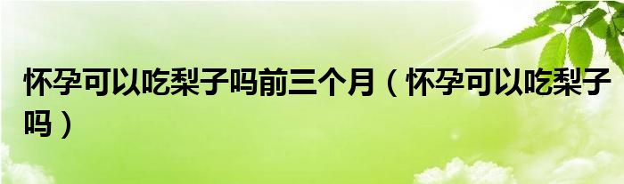 懷孕可以吃梨子嗎前三個(gè)月（懷孕可以吃梨子嗎）