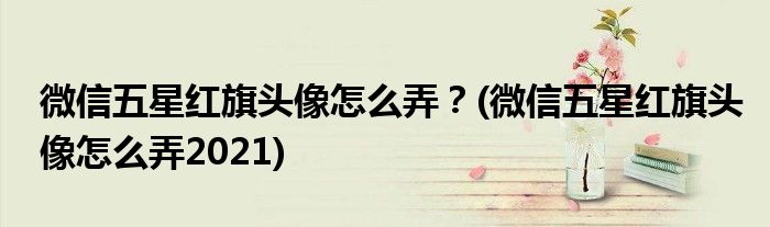 微信五星紅旗頭像怎么弄？(微信五星紅旗頭像怎么弄2021)