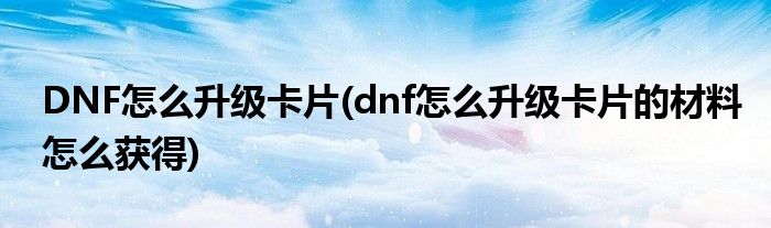 DNF怎么升級卡片(dnf怎么升級卡片的材料怎么獲得)