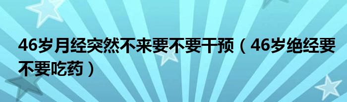 46歲月經突然不來要不要干預（46歲絕經要不要吃藥）