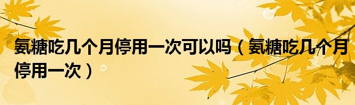 氨糖吃幾個(gè)月停用一次可以嗎（氨糖吃幾個(gè)月停用一次）