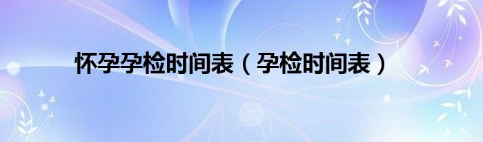 懷孕孕檢時(shí)間表（孕檢時(shí)間表）