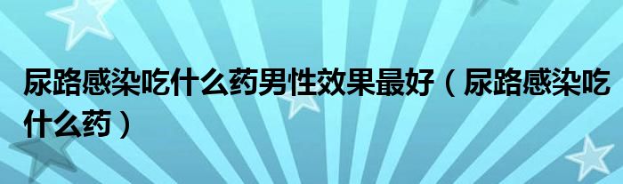 尿路感染吃什么藥男性效果最好（尿路感染吃什么藥）