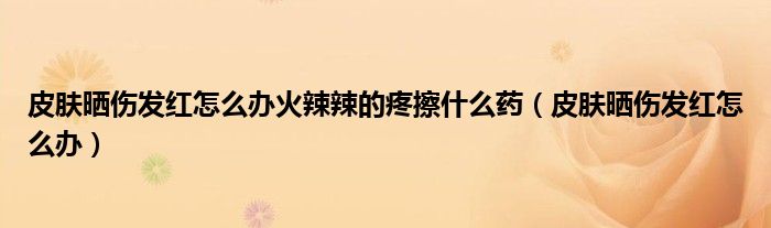 皮膚曬傷發(fā)紅怎么辦火辣辣的疼擦什么藥（皮膚曬傷發(fā)紅怎么辦）