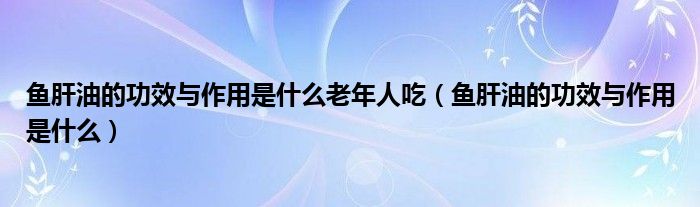 魚(yú)肝油的功效與作用是什么老年人吃（魚(yú)肝油的功效與作用是什么）